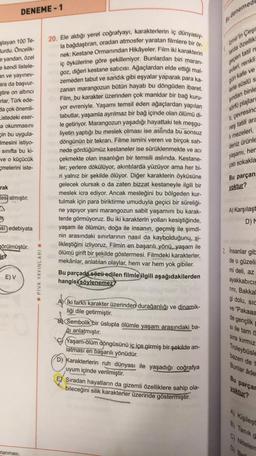 DENEME-1
şlayan 100 Te-
Burdu. Öncelik-
e yandan, özel
e kendi listele-
an ve yayınev-
ara da başvur-
stire on altıncı
rlar, Türk ede-
da çok önemli-
Listedeki eser-
a okunmasını
çin bu uygula-
Imesini istiyo-
sınıfta bu ki-
ve o küçücük
melerini iste-
rak
tesi almıştır.
si edebiyata
görülmüştür.
E) V
rlanması.
YAYINLARI
☐PIVA
20. Ele aldığı yerel coğrafyayı, karakterlerin iç dünyasıy-
la bağdaştıran, oradan atmosfer yaratan filmlere bir ör-
nek: Kestane Ormanından Hikâyeler. Film iki karakterin
iç öykülerine göre şekilleniyor. Bunlardan biri maran-
goz, diğeri kestane satıcısı. Ağaçlardan elde ettiği mal-
zemeden tabut ve sandık gibi eşyalar yaparak para ka-
zanan marangozun bütün hayatı bu döngüden ibaret.
Film, bu karakter üzerinden çok manidar bir bağ kuru-
yor evreniyle. Yaşamı temsil eden ağaçlardan yapılan
tabutlar, yaşamla ayrılmaz bir bağ içinde olan ölümü di-
le getiriyor. Marangozun yaşadığı hayattaki tek meşgu-
liyetin yaptığı bu meslek olması ise aslinda bu sonsuz
döngünün bir tekrarı. Filme ismini veren ve birçok sah-
nede gördüğümüz kestaneler ise sürüklenmekte ve acı
çekmekte olan insanlığın bir temsili aslında. Kestane-
ler; yerlere dökülüyor, akıntılarda yüzüyor ama her bi-
ri yalnız bir şekilde ölüyor. Diğer karakterin öyküsüne
gelecek olursak o da zaten bizzat kestaneyle ilgili bir
meslek icra ediyor. Ancak mesleğini bu bölgeden kur-
tulmak için para biriktirme umuduyla geçici bir süreliği-
ne yapıyor yani marangozun sabit yaşamını bu karak-
terde görmüyoruz. Bu iki karakterin yolları kesiştiğinde,
yaşam ile ölümün, doğa ile insanın, geçmiş ile şimdi-
nin arasındaki sınırlarının nasıl da kaybolduğunu, si-
likleştiğini izliyoruz. Filmin en başarılı yönü, yaşam ile
ölümü girift bir şekilde göstermesi. Filmdeki karakterler,
mekânlar, anlatılan olaylar, hem var hem yok gibiler.
Bu parçada sözü edilen filmle ilgili aşağıdakilerden
hangisi söylenemez?
A) İki farklı karakter üzerinden durağanlığı ve dinamik-
liği dile getirmiştir.
B Sembolik bir üslupla ölümle yaşam arasındaki ba-
ğı anlatmıştır.
Yaşam-ölüm döngüsünü iç içe girmiş bir şekilde an-
latması en başarılı yönüdür.
D) Karakterlerin ruh dünyası ile yaşadığı coğrafya
uyum içinde verilmiştir.
Bu denemed
geçen tatil m
evleri, renkli
gün kafe ve
lerle süslü s
şından binle
sörfü plajlar
ti, çevresind
neş tatili ara
li mezeleri,
deniz ürünle
yaşamı, her
çatı sokakla
Bu parçan
yoktur?
E Sıradan hayatların da gizemli özelliklere sahip ola-
bileceğini silik karakterler üzerinde göstermiştir.
Izmir'in Çeşr
larda özellik
A) Karşılaşt
D) M
2. Insanlar gib
de o güzeli
mi deli, az
ayakkabıcıs
rini, Bakkal
gi dolu, sic
ve "Pakaaa
de gençlik
Si ile tam ö
sıra kırmız
Troleybüsle
bazen de t
Bunlar ade
Bu parçar
yoktur?
A) Kişileşt
B) Tanik g
C) Nitelen
D) Bati