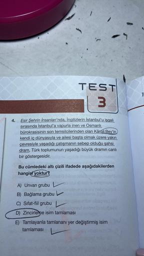 4.
TEST
3
nohub
102 fevideb3
Esir Şehrin İnsanları'nda, İngilizlerin İstanbul'u işgali
sırasında İstanbul'a vapurla inen ve Osmanlı
bürokrasisinin son temsilcilerinden olan Kâmil Bey'in
kendi iç dünyasıyla ve ailesi başta olmak üzere yakın
çevresiyle yaşad