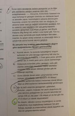 ne)
ok
yı
ne
nu
vede
keler
irsa
O
Evren bilimi dendiğinde sadece gezegenler ya da diğer
gök cisimlerinin varlığını araştıran bilim dalı
anlaşılmamalıdır.
Dünya'da, Andromeda Galaksisi'nde
veya herhangi bir gezegen üzerinde var olabilecek hayat
ve atmosfer yapısı, kozmologların çalışma alanına girer.
Kozmoloji, evrenin her anlamda nasıl var olduğuna, bu
döneme kadar nasıl bir değişim sürecinden geçtiğine, tüm
bu sistemin nasıl işlediğine dair çok geniş kapsamlı
sorularla uğraşırken 13,8 milyar yıl geriye, yani Büyük
Patlama (Big Bang) adı verilen o ana kadar gitti. Tüm bu
devasa uzay içerisinde çok küçük kaldığını fark eden
insanlar, bu geçen süreyi anlamak ve sistematiği daha iyi
çalıştırmak adına kozmik takvimi geliştirdi.
Bu parçada boş bırakılan yere düşüncenin akışına
göre aşağıdakilerden hangisi getirilmelidir?
A) Kozmik takvim, bu evrende bahsettiğimiz oluşum
tarihimizin bir yıllık takvime sığdırılmış hâli olup bu
takvimde Büyük Patlama, 1 Ocak gece yarısı; şimdiki
zaman ise 31 Aralık gece yarısı olarak belirlenmiştir
B) Dolayısıyla evrendeki yıldız, gezegen, uydu gibi
cisimler arasındaki mesafetert metre, kilometre™
cinsinden ifade etmek; bilimsel yönden çok da
kullanışlı sayılmaz
C) Evren bilimde devam eden çalışmalardan sonra
indirgen atmosferde, yani dunyanın ilk dönem
atmosfer şartlarında kalıtım malzemesi olarak bilinen
RNA ve DNA bazlarının sentezlenebildiği görülmüştür
D) Bu iki tarih arasında gezegenleri, galaksileri,
yıldızları, yaşamı; kısacası her şeyin oluşumunu bir
yıllık takvime yerleştirmek için kozmik takvimde her
saniye 438 yil, her saat 1.58 milyon yıl ve her gün ise
37,8 milyon yıl olarak okunmaktadır
E)
Bu disiplin, kâinatın sonsuz büyüklüğünü ve içinde
keşfedilmiş veya keşfedilmeyi bekleyen her şeyi
fiziksel, biyolojik ve matematiksel olarak topyekûn ele
alan bir çalışma alanına sahiptir