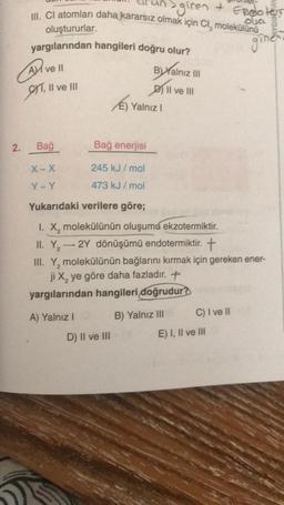 giren + Endoters
III. CI atomları daha kararsız olmak için Cl, molekülünü
oba a
oluştururlar.
yargılarından hangileri doğru olur?
A ve ll
T, II ve III
2.
Bağ
X-X
Y-Y
(6)
A) Yalnız I
Bağ enerjisi
245 kJ/mol
473 kJ/mol
Byalnız III
II ve III
E) Yalnız I
Yukarıdaki verilere göre;
I. X₂ molekülünün oluşumu ekzotermiktir.
II. Y₂ → 2Y dönüşümü endotermiktir. +
2
D) II ve III
III. Y, molekülünün bağlarını kırmak için gereken ener-
2
ji X₂ ye göre daha fazladır. +
yargılarından hangileri doğrudur?
B) Yalnız III
C) I ve II
ginen
E) I, II ve III