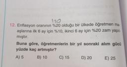 120
12. Enflasyon oranının %20 olduğu bir ülkede öğretmen ma-
aşlarına ilk 6 ay için %10, ikinci 6 ay için %20 zam yapıl-
mıştır.
Buna göre, öğretmenlerin bir yıl sonraki alım gücü
yüzde kaç artmıştır?
A) 5
B) 10
C) 15
D) 20
E) 25