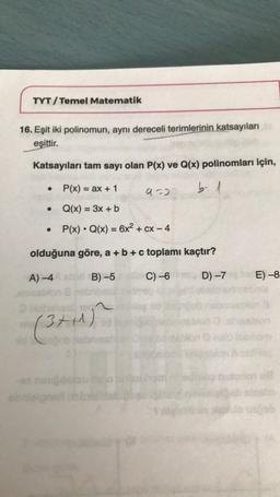 TYT/Temel Matematik
16. Eşit iki polinomun, aynı dereceli terimlerinin katsayıları ar
eşittir.
Katsayıları tam sayı olan P(x) ve Q(x) polinomları için,
●
> P(x) = ax + 1
b-1
Q(x) = 3x + b
P(x) Q(x) = 6x² + cx - 4
olduğuna göre, a + b + c toplamı kaçtır?
A) -4
B)-5
C) -6
D) -7
●
(3+1+1)
obnlaignar
9=2
E)-8