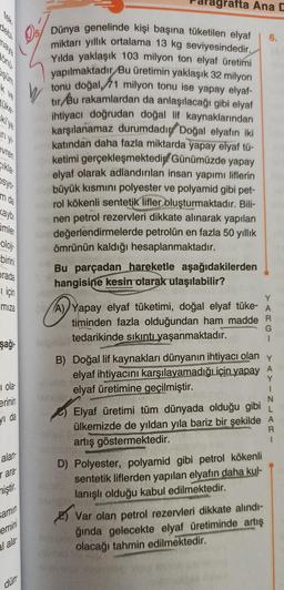 naya
şum
ki'ye
evren
Cikla
osyo
m da
kayb
Cimler
oloji
birini
prada
için
miza
şağı-
i ola
erinin
yı da
alan
r ara
miştir.
samın
emini
al ala
dün
W
5/ Dünya genelinde kişi başına tüketilen elyaf
miktarı yıllık ortalama 13 kg seviyesindedir.
Yılda yaklaşık 103 milyon ton elyaf üretimi
yapılmaktadır Bu üretimin yaklaşık 32 milyon
tonu doğal, 71 milyon tonu ise yapay elyaf-
tır Bu rakamlardan da anlaşılacağı gibi elyaf
ihtiyacı doğrudan doğal lif kaynaklarından
karşılanamaz durumdadır Doğal elyafın iki
katından daha fazla miktarda yapay elyaf tü-
ketimi gerçekleşmektedi Günümüzde yapay
elyaf olarak adlandırılan insan yapımı liflerin
büyük kısmını polyester ve polyamid gibi pet-
rol kökenli sentetik lifler oluşturmaktadır. Bili-
nen petrol rezervleri dikkate alınarak yapılan
değerlendirmelerde petrolün en fazla 50 yıllık
ömrünün kaldığı hesaplanmaktadır.
****
agrafta Ana D
Bu parçadan hareketle aşağıdakilerden
hangisine kesin olarak ulaşılabilir?
Y
A) Yapay elyaf tüketimi, doğal elyaf tüke- A
timinden fazla olduğundan ham madde R
tedarikinde sıkıntı yaşanmaktadır.
G
1
Y
B) Doğal lif kaynakları dünyanın ihtiyacı olan
elyaf ihtiyacını karşılayamadığı için yapay A
elyaf üretimine geçilmiştir.
Y
1
N
de
Elyaf üretimi tüm dünyada olduğu gibi
ülkemizde de yıldan yıla bariz bir şekilde A
artış göstermektedir.
R
1
D) Polyester, polyamid gibi petrol kökenli
sentetik liflerden yapılan elyafın daha kul-
lanışlı olduğu kabul edilmektedir.
Var olan petrol rezervleri dikkate alındı-
ğında gelecekte elyaf üretiminde artış
olacağı tahmin edilmektedir.