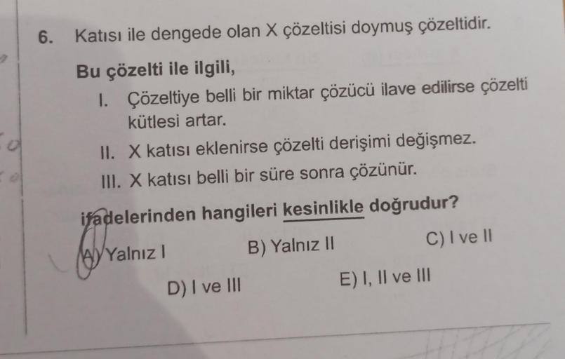 6. Katısı ile dengede olan X çözeltisi doymuş çözeltidir.
Bu çözelti ile ilgili,
1. Çözeltiye belli bir miktar çözücü ilave edilirse çözelti
kütlesi artar.
II. X katısı eklenirse çözelti derişimi değişmez.
III. X katısı belli bir süre sonra çözünür.
ifadel