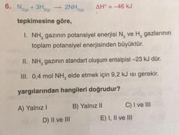 6. N₂ + 3H₂
2(g)
2(g)
2NH₂
tepkimesine göre,
A) Yalnız I
3(g)
I. NH, gazının potansiyel enerjisi N₂ ve H₂ gazlarının
toplam potansiyel enerjisinden büyüktür.
AH° = -46 kJ
II. NH, gazının standart oluşum entalpisi -23 kJ dür.
III. 0,4 mol NH, elde etmek için 9,2 kJ Isı gerekir.
yargılarından hangileri doğrudur?
D) II ve III
B) Yalnız II
C) I ve III
E) I, II ve III