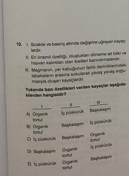 10. I. Sıcaklık ve basınç altında değişime uğrayan kayaç-
lardır.
II. En önemli özelliği, oluştukları döneme ait bitki ve
hayvan kalıntıları olan fosilleri barındırmalarıdır.
III. Magmanın, yer kabuğunun farklı derinliklerindeki
tabakaların arasına sokularak yavaş yavaş soğu-
masıyla oluşan kayaçlardır.
Yukarıda bazı özellikleri verilen kayaçlar aşağıda-
kilerden hangisidir?
1
A) Organik
tortul
||
İç püskürük
B) Organik
tortul
C) İç püskürük Başkalaşım
Başkalaşım İç püskürük
D) Başkalaşım Organik
tortul
|||
Başkalaşım
E) İç püskürük Organik
tortul
Organik
tortul
İç püskürük
Başkalaşım