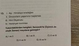 13. I. Alp - Himalaya sıradağları
II. Dinozorların yaşamının başlaması
III. Hint Okyanusu
IV. Hersinyen kıvrımları
Yukarıdakilerden hangileri, Senozoik'te (Üçüncü Je-
olojik Zaman) meydana gelmiştir?
A) I ve Il
D) Il ve IV
B) I ve III
E) III ve IV
C) II ve III