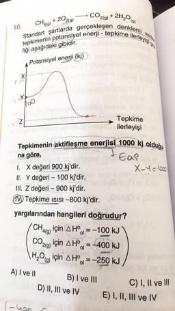 2(g)
+20,
2H₂O
(g)
tepkimenin potansiyel enerji - tepkime ilerleyişi o
Standart şartlarda gerçekleşen denklemi verile
fiği aşağıdaki gibidir.
Potansiyel enerji ((kj)
10.
X
S2
ter
32
CH4(9)
CO. +
2(g)
ulo miruss
Tepkimenin aktifleşme enerjisi 1000 kj olduğu
na göre,
Ea?
1. X değeri 900 kj'dir.
II. Y değeri - 100 kj'dir.
III. Z değeri - 900 kj'dir.
(-yon
Tepkime ISISI-800 kj'dir.
yargılarından hangileri doğrudur?
A) I ve II
Tepkime
ilerleyişil
CH4(g) için AH-100 kJ
CO₂ için AH = -400 kJ
2(g)
ol
H₂O için AH = -250 kJ
ol
B) I ve III
D) II, III ve IV
X-4 = 1000
000
C) I, II ve III
E) I, II, III ve IV