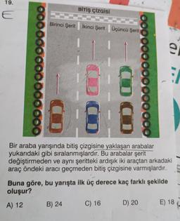 19.
E
000
BİTİŞ ÇİZGİSİ
Birinci Şerit İkinci Şerit Üçüncü Şerit
B) 24
00000
Bir araba yarışında bitiş çizgisine yaklaşan arabalar
yukarıdaki gibi sıralanmışlardır. Bu arabalar şerit
değiştirmeden ve aynı şeritteki ardışık iki araçtan arkadaki
araç öndeki aracı geçmeden bitiş çizgisine varmışlardır.
Buna göre, bu yarışta ilk üç derece kaç farklı şekilde
oluşur?
A) 12
C) 16
0000
D) 20
a
E) 18