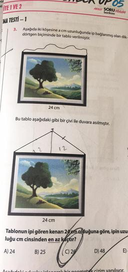 ITE 1 VE 2
MA TESTİ - 1
3.
Aşağıda iki köşesine a cm uzunluğunda ip bağlanmış olan dik-
dörtgen biçiminde bir tablo verilmiştir.
24 cm
2
Bu tablo aşağıdaki gibi bir çivi ile duvara asılmıştır.
AKILLI SORU FÖYLERİ
bankası
24 cm
12
SYDA
Tablonun ipi gören kenarı 24 em olduğuna göre, ipin uzur
luğu cm cinsinden en az kaçtır?
A) 24
B) 25
C) 26
D) 48
E)
Acağıdaki duela inlenerek bir goometrik çizim yapılıyor.