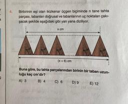 a
e
4. Birbirinin eşi olan ikizkenar üçgen biçiminde n tane tahta
parçası, tabanları doğrusal ve tabanlarının uç noktaları çakı-
şacak şekilde aşağıdaki gibi yan yana diziliyor.
me
x cm
(x + 6) cm
Buna göre, bu tahta parçalarından birinin bir taban uzun-
luğu kaç cm'dir?
A) 3
B) 4
C) 6
D) 9
E) 12