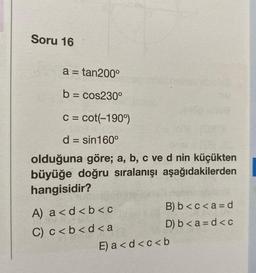 Soru 16
a = tan200°
b = cos230°
c = cot(-190°)
d = sin 160°
olduğuna göre; a, b, c ve d nin küçükten
büyüğe doğru sıralanışı aşağıdakilerden
hangisidir?
A) a<d<b< c
C) c < b < d <a
B) b<c<a = d
D) b<a=d<c
E) a<d<c<b