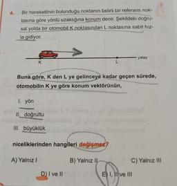 4.
Bir hareketlinin bulunduğu noktanın belirli bir referans nok-
tasına göre yönlü uzaklığına konum denir. Şekildeki doğru-
sal yolda bir otomobil K noktasından L noktasına sabit hız-
la gidiyor.
K
1. yön
II. doğrultu
III. büyüklük
Buna göre, K den L ye gelinceye kadar geçen sürede,
otomobilin K ye göre konum vektörünün,
niceliklerinden hangileri değişmez?
A) Yalnız I
D) I ve II
L
B) Yalnız II
yatay
C) Yalnız III
E) I, II ve III