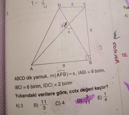 7.
1-
M/5
D
F
X
B) 1 C) 4
11
3
2
C
6
10
B
9
A
ABCD dik yamuk, m (AFB)=x, IABI= 9 birim,
|BC| = 6 birim, IDC| = 2 birim
Yukarıdaki verilere göre, cotx değeri kaçtır?
3
D) 11
E) 1/24
A) 3
L
dosijoh
Yuk
A)
10.