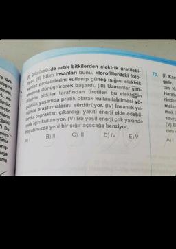 ce üze.
ileşme
elmesi,
(1)
Günümüzde artık bitkilerden elektrik üretilebi-
liyor. (II) Bilim insanları bunu, klorofillerdeki foto-
sentez proteinlerini kullanıp güneş ışığını elektrik
akımına dönüştürerek başardı. (III) Uzmanlar şim-
dilerde bitkiler tarafından üretilen bu elektriğin
günlük yaşamda pratik olarak kullanılabilmesi yö-
nünde araştırmalarını sürdürüyor. (IV) İnsanlık yıl-
lardır topraktan çıkardığı yakıtı enerji elde edebil-
mek için kullanıyor. (V) Bu yeşil enerji çok yakında
hayatımızda yeni bir çığır açacağa benziyor.
B) II
C) III
D) IV
b. so-
ümüz-
mıştır.
nların
jisini
Bu
Icin-
Tama
mış-
maya
ama
A) I
E) V
70. (1) Kars
gelir.
tan Ka
Harab
rinder
malar
mak
savru
(V) B
dini
A) I