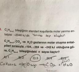 3. CH2n+2 bileşiğinin standart koşullarda molar yanma en-
talpisi -2046 kJ dir. Yenma tep. oluatur.
2
CnH2n+2 CO₂ ve H₂O gazlarının molar oluşma ental-
pileri sırasıyla -104, -394 ve -242 kJ olduğuna gö-
re, C₂H₂n+2 bileşiğindeki n sayısı kaçtır?
A) 1
C) 3
DY4
E5
CnH₂n+2 +40₂cg₁ in C 0₂ + H₂0
a(n+1)
20+0+1
B) 2