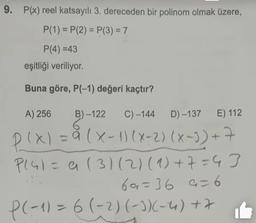 9. P(x) reel katsayılı 3. dereceden bir polinom olmak üzere,
P(1)=P(2)=P(3) = 7
P(4)=43
eşitliği veriliyor.
Buna göre, P(-1) değeri kaçtır?
A) 256 B)-122 C) -144
6
D)-137 E) 112
P(x) = a (x - 1)(x-2)(x-7)+7
P141= a (31(2) (1) + 7 = 43
69=36 9=6
P(-1) = 6 (-2) (-3)(-4) +7