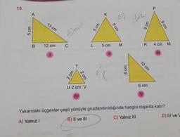 15.
5 cm
A
B
13 cm
12 cm
Elbrit
C
2 cm
T
2 cm
U 2 cm V
IV
5 cm
L
K
5 cm
||
er
5 cm
M
8 cm
iluz
9 cm
R
10 cm
6 cm
V
P
4 cm
9 cm
Yukarıdaki üçgenler çeşit yönüyle gruplandırıldığında hangisi dışarda kalır?
A) Yalnız I
B) II ve III
C) Yalnız III
M
D) IV ve W