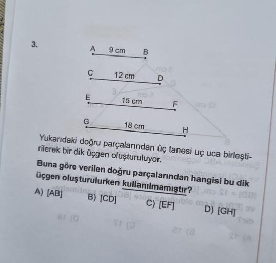 3.
temit
8r (0
A
C
E
G
9 cm
12 cm
15 cm
B
mo 2
18 cm
NF (O
mo &
D
F
Yukarıdaki doğru parçalarından üç tanesi uç uca birleşti-
rilerek bir dik üçgen oluşturuluyor.ebninegou OEA Mabilis
IOALAN
Buna göre verilen doğru parçalarından hangisi bu dik
bebring
üçge