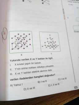 2.
X
8
Y
Yukarıda verilen X ve Y katıları ile ilgili,
1.
X kristal yapılı bir katıdır.
II. Y'nin erime noktası oldukça yüksektir.
III. X ve Y katıları elektrik akımını iletir.
verilen ifadelerden hangileri doğrudur?
A) Yalnız I
B) I ve II
D) II ve III
C) I ve III
E) I, II ve III
c
Omek
103