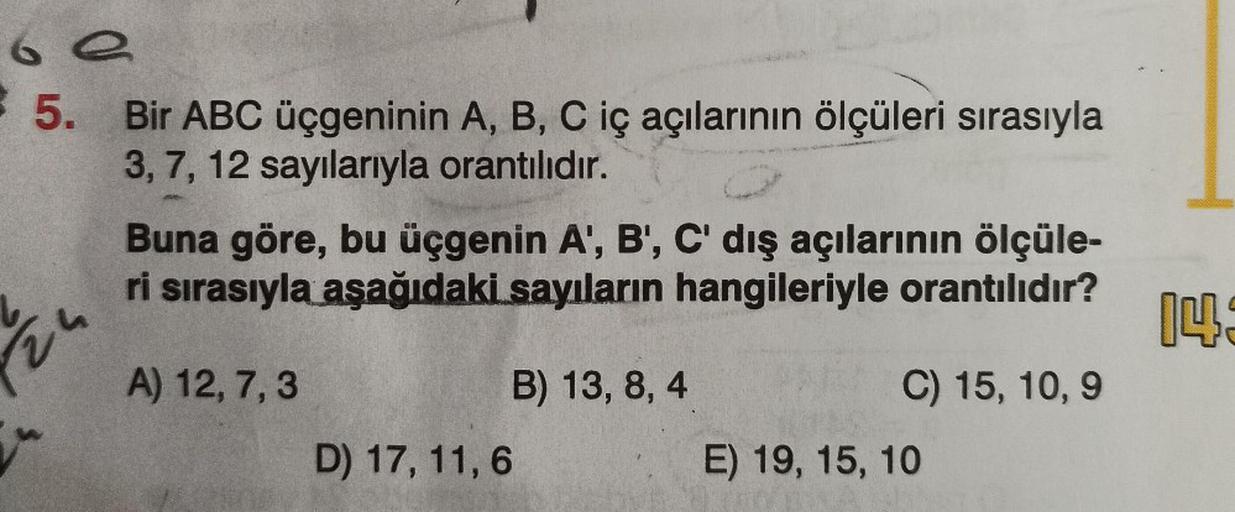 69
5. Bir ABC üçgeninin A, B, C iç açılarının ölçüleri sırasıyla
3, 7, 12 sayılarıyla orantılıdır.
Buna göre, bu üçgenin A', B', C' dış açılarının ölçüle-
ri sırasıyla aşağıdaki sayıların hangileriyle orantılıdır?
A) 12, 7, 3
D) 17, 11, 6
B) 13, 8, 4
C) 15