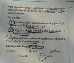 1.
Fizik biliminde, gelişen teknolojiyle beraber yeni bilgiler
elde edilmekte ve bu bilgiler diğer disiplinler tarafından
kullanılmaktadır.
Buna göre,
1. Tiyatro ve konser salonlarının akustik yapısı, fiziğin
sanat ile ilişkisine örnektir.
II. Fiziğin ilişki içinde olmadığı ender disiplinlerden bir
tanesi felsefedir.
III. Hava olaylarının nedeninin açıklanması, fiziğin coğ-
rafya ile ilişkisine örnektir. ✔
yargılarından hangileri doğrudur?
A) Yalnız I
B) I ve II
D) II ve III
C) I ve III
E) I, I ve III
3.