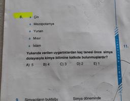 9.
8.
Çin
Mezopotamya
◆ Yunan
Mısır
• İslam
Sa
Yukarıda verilen uygarlıklardan kaç tanesi önce simya
dolayısıyla kimya bilimine katkıda bulunmuşlardır?
A) 5
B) 4
C) 3
D) 2
E) 1
Simyacıların bulduğu
Simya döneminde
Yayınları
Limit
11.