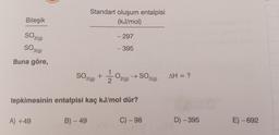 Bileşik
SO2(g)
SO 3(g)
Buna göre,
A) +49
Standart oluşum entalpisi
(kJ/mol)
SO2(g) +
B) - 49
- 297
- 395
tepkimesinin entalpisi kaç kJ/mol dür?
1/1/02 (9)
O2(g) → SO
SO 3(g)
C) - 98
AH = ?
D) -395
E) -692