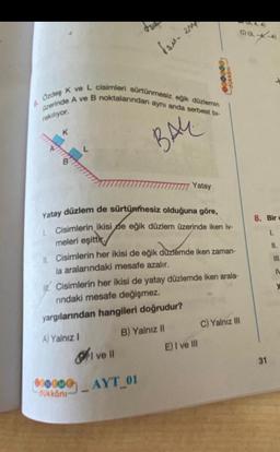 Özdeş K ve L cisimleri sürtünmesiz eğik düzlemin
üzerinde A ve B noktalarından aynı anda serbest bi-
rakılıyor.
6
Yatay
Yatay düzlem de sürtünmesiz olduğuna göre,
LCisimlerin ikisi de eğik düzlem üzerinde iken iv-
meleri eşitt
dükköni
IL Cisimlerin her ikisi de eğik düzlemde iken zaman-
la aralarındaki mesafe azalır.
I ve Il
00000_AYT_01
Cisimlerin her ikisi de yatay düzlemde iken arala-
rindaki mesafe değişmez.
yargılarından hangileri doğrudur?
A) Yalnız I
B) Yalnız II
E) I ve III
C) Yalnız III
4)
4) (3,464)
8. Bir
1.
31
11.
111.
I