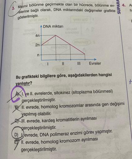 2. Mayoz bölünme geçirmekte olan bir hücrede, bölünme ev-
elerine bağlı olarak, DNA miktarındaki değişmeler grafikte
gösterilmiştir.
4n
2n
n
A DNA miktarı
1
annollba
||
yould land
|||
Evreler
Bu grafikteki bilgilere göre, aşağıdakilerden hangisi
yanlıştır?