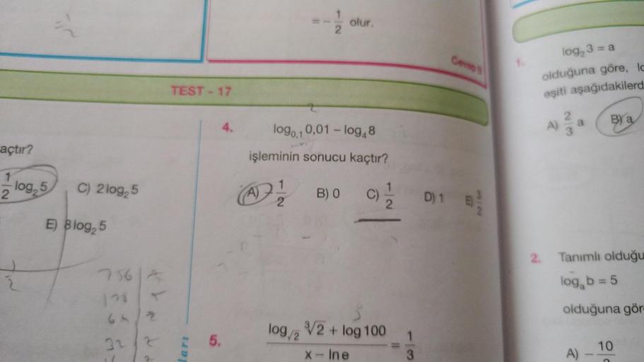 açtır?
1
2
log, 5
=
C) 2log 5
E) Blog25
756 A
128
64/2
32/2
TEST-17
lart
5.
A)
1
log0,1 0,01 - log48
işleminin sonucu kaçtır?
DI
2
olur.
B) 0
C) 1/1/12
log/2 √2 + log 100
x - Ine
13
D) 1
Cevap B
log, 3 = a
olduğuna göre, Ic
eşiti aşağıdakilerd
A)
23
BY a
2