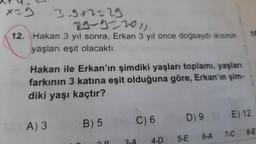 x29
3.9+2=29
29-922011
12. Hakan 3 yıl sonra, Erkan 3 yıl önce doğsaydı ikisinin
yaşları eşit olacaktı.
Hakan ile Erkan'ın şimdiki yaşları toplamı, yaşları
farkının 3 katına eşit olduğuna göre, Erkan'ın şim-
diki yaşı kaçtır?
SOA) 3
B) 5
C) 6
4-D
D) 9
5-E
6-A
16
E) 12
7-C
8-E