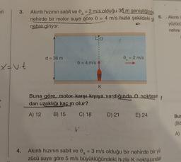 eri
3.
X = V. t
4.
Akıntı hızının sabit ve 9 = 2 m/s olduğu 36 m genişliğinde
nehirde bir motor suya göre 9
4 m/s hızla şekildeki
-
nehre giriyor.
d = 36 m
0 = 4 m/s
0 = 2 m/s
a
D) 21
K
Buna göre, motor karşı kıyıya vardığında O noktasın
dan uzaklığı kaç m olur?
A) 12 B) 15
C) 18
git
E) 24
6.
Akıntı hızının sabit ve 0 = 3 m/s olduğu bir nehirde bir yü
zücü suya göre 5 m/s büyüklüğündeki hızla K noktasından
Akıntı
yüzücü
nehre
Bun
(Bö
A)