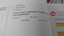 ojen karışım-
şağıdakiler
8. I. Mürekkep
II. Karınca asidi
III. Uranyum
Yukarıda verilen maddelerden hangileri
minde keşfedilmiştir?
A) Yalnız I
D) II ve III
B) I ve II
simya
E) I, II ve III
Kimya Disiplin
Analitik kim
Endüstriy