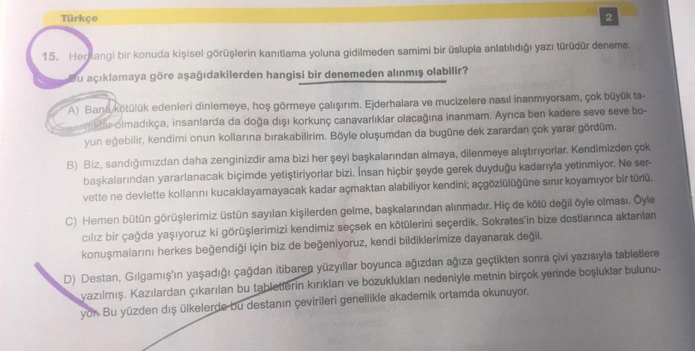 Türkçe
2
15. Herhangi bir konuda kişisel görüşlerin kanıtlama yoluna gidilmeden samimi bir üslupla anlatılıdığı yazı türüdür deneme.
u açıklamaya göre aşağıdakilerden hangisi bir denemeden alınmış olabilir?
A) Bana kötülük edenleri dinlemeye, hoş görmeye ç