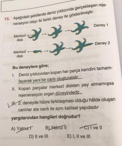 15. Aşağıdaki şekillerde deniz yıldızında gerçekleşen reje-
nerasyon olayı iki farklı deney ile gösterilmiştir.
2-2-2
*-*
Merkezi
disk
Merkezi
disk
B) Yalnız II
Bu deneylere göre;
1.
Deniz yıldızından kopan her parça kendini tamam-
layarak yeni bir canlı o