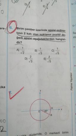 5
0
ere-
kika
00
2
A)
6. Birim çember üzerinde apsisi.ordina-
tının 2 katı olan noktanın pozitif de-
ğerli apsisi aşağıdakilerden hangisi-
dir?
1
√√2
D)
~|3
n
2
B) //3
O
2
E)
√√5
30°
C)
A
B
√5
litik düzlemde, O merkezli birim
Palme Yayınevi
04
Saa
ziti
A