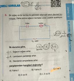 CMELI SORULAR & A
3. Bir sığaç ve bir lamba ile şekildeki alternatif akım devresi ku-
ruluyor. Daha sonra sığacın levhaları arası uzaklık
azaltılıyor.
Sığaç
11
Ve: sabit
D) II ve III
Lamba
www
İlk duruma göre,
ti Sığacın sığası artar.
+II. Lambanın parlaklığı artar.
III. Devremin empedansi artar.
yargılarından hangileri doğrudur?
A) Yalnız I
B) Yalnız II
R
vezle Xc
wxcz.
+
Lat.
E) I, II ve III
INC
C) I ve II
ÜNİTE - 2
ELEKTRİK VE MANYETİZMA
BO