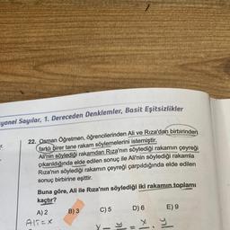 yonel Sayılar, 1. Dereceden Denklemler, Basit Eşitsizlikler
22. Osman Öğretmen, öğrencilerinden Ali ve Rıza'dan birbirinden
farklı birer tane rakam söylemelerini istemiştir.
Ali'nin söylediği rakamdan Rıza'nın söylediği rakamın çeyreği
çıkarıldığında elde edilen sonuç ile Ali'nin söylediği rakamla
Rıza'nın söylediği rakamın çeyreği çarpıldığında elde edilen
sonuç birbirine eşittir.
T.
Buna göre, Ali ile Rıza'nın söylediği iki rakamın toplamı
kaçtır?
A) 2
AITEX
B) 3
C) 5
X-
D) 6
E) 9
x y