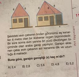 1
6
6
A) 2,4 B) 2,8
$3VP
6
6
8
Şekildeki evin çatısının önden görünümü eş kenar-
ları 6 metre olan bir ikizkenar üçgen biçimindedir.
Bir süre sonra evin yanına ön yüzü dikdörtgen bi-
çiminde olan araba garajı yapılıyor. Garajın ekle-
nen çatısı evin çatısının sol kenarına dik ve uzun-
luğu 8 metredir.
34
Buna göre, garajın genişliği (x) kaç m'dir?
C) 3,6
D) 4,8
X
Prf Yayınları
E) 5,2
11