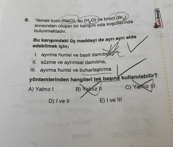 6.
Yemek tuzu (NaCl), su (H₂O) ve brom (Br₂)
SIVISından oluşan bir karışım oda koşullarında
bulunmaktadır.
Bu karışımdaki üç maddeyi de ayrı ayrı elde
edebilmek için;
I. ayırma hunisi ve basit damitma
II. süzme ve ayrımsal damıtma,
III. ayırma hunisi ve bu