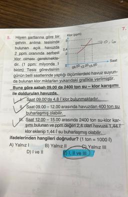 Klor (ppm)
5.
2,4
Hijyen şartlarına göre bir
şehrin arıtma tesisinde
bulunan açık havuzda
2 ppm oranında serbest 2
klor olması gerekmekte-
dir. (1 ppm: milyonda 1
birim) Tesis görevlisinin
günün belli saatlerinde yaptığı ölçümlerdeki havuz suyun-
bisbe da bulunan klor miktarları yukarıdaki grafikte verilmiştir.
Buna göre sabah 09.00 da 2400 ton su - klor karışımı
ile doldurulan havuzda,
0 09.00 12.00 15.00
3
$
90,6
Saat
ensa blabnidex A
Saat 09.00'da 4,8 l klor bulunmaktadır.
I Saat 09.00-12.00 arasında havuzdan 400 ton su
buharlaşmış olabilir.
W. Saat 12.00-15.00 arasında 2400 ton su-klor kar-
şımı bulunan ve ppm değeri 2,4 olan havuza 1,440
Helpond necklor eklenip 1,44 l su buharlaşmış olabilir.
ifadelerinden hangileri doğrudur? (1 ton = 1000 l)
A) Yalnız I
B) Yalnız II
Yalnız III
D) I ve II
I, II ve III
7.