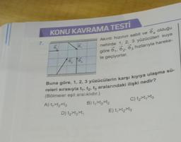 7.
KONU KAVRAMA TESTİ
o
o, to,
Akıntı hızının sabit ve olduğu
nehirde 1, 2, 3 yüzücüleri suya
göre 0₁, 02, 03 hızlarıyla hareke-
te geçiyorlar.
Buna göre, 1, 2, 3 yüzücülerin karşı kıyıya ulaşma sü-
releri sırasıyla t₁, t₂, t3 aralarındaki ilişki nedir?
(Bölmeler eşit aralıklıdır.)
A) t₁>t₂=13
D) t₂>t>t₁
B) t₁>t₂>t₂
C) t₂>t₁>tz
E) t₁>t₂>tz