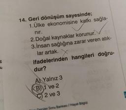 g
u
14. Geri dönüşüm sayesinde;
1. Ülke ekonomisine katkı sağla-
nir.
2.Doğal kaynaklar korunur!
3. İnsan sağlığına zarar veren atık-
lar artak.
ifadelerinden hangileri doğru-
dur?
A) Yalnız 3
B)1 ve 2
C) 2 ve 3
Dersler Soru Bankası // Hayat Bilgisi