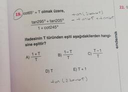 19./cot65° = T olmak üzere,
tan295° + tan205°
1 + cot245°
A)
ifadesinin T türünden eşiti aşağıdakilerden hangi-
sine eşittir?
1+T
T
D) T
ton (360-65)
-+0765+ ton65
B)
1-T
T
E) T + 1
ten (270-65)
c) T-1
C)
endemik
22.0
S