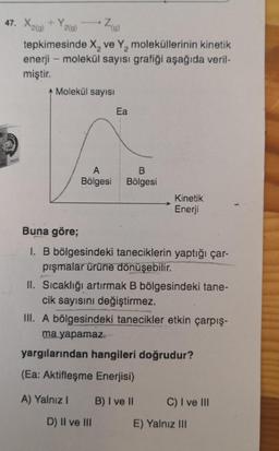 47. X2(g) + Y2(g)
tepkimesinde X₂ ve Y₂ moleküllerinin kinetik
enerji - molekül sayısı grafiği aşağıda veril-
miştir.
-
Z(0)
Molekül sayısı
Ea
A
B
Bölgesi Bölgesi
Kinetik
Enerji
Buna göre;
1. B bölgesindeki taneciklerin yaptığı çar-
pışmalar ürüne dönüşebilir.
II. Sıcaklığı artırmak B bölgesindeki tane-
cik sayısını değiştirmez.
III. A bölgesindeki tanecikler etkin çarpış-
ma yapamaz.
yargılarından hangileri doğrudur?
(Ea: Aktifleşme Enerjisi)
A) Yalnız I B) I ve II
D) II ve III
C) I ve III
E) Yalnız III