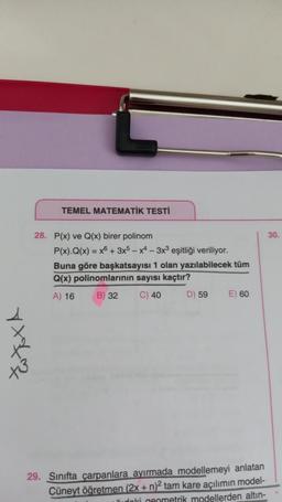 **3
TEMEL MATEMATİK TESTİ
28. P(x) ve Q(x) birer polinom
P(x).Q(x) = x + 3x5-x4-3x³ eşitliği veriliyor.
Buna göre başkatsayısı 1 olan yazılabilecek tüm
Q(x) polinomlarının sayısı kaçtır?
A) 16
B) 32 C) 40
D) 59 E) 60
29. Sınıfta çarpanlara ayırmada modellemeyi anlatan
Cüneyt öğretmen (2x + n)² tam kare açılımın model-
doki geometrik modellerden altın-
30.