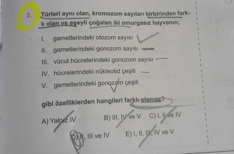 2.
Türleri aynı olan, kromozom sayıları birbirinden fark-
73
li olan ve eşeyli çoğalan iki omurgasız hayvanın;
AL
1. gametlerindeki otozom sayısı
II. gametlerindeki gonozom sayısı
III. vücut hücrelerindeki gonozom sayısı
IV. hücrelerindeki nükleotid çeşiti