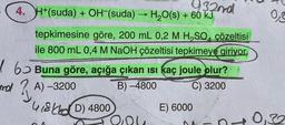 932nd
-
4. H+(suda) + OH-(suda) → H₂O(s) + 60 kJ
tepkimesine göre, 200 mL 0,2 M H₂SO çözeltisi
ile 800 mL 0,4 M NaOH çözeltisi tepkimeye giriyor.
6 Buna göre, açığa çıkan ısı kaç joule olur?
B)-4800
C) 3200
A)-3200
418 D) 4800
418160
200
E) 6000
DA -
0,3
0,32