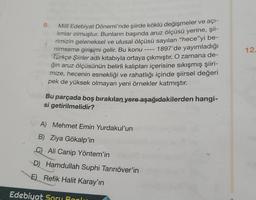 Milli Edebiyat Dönemi'nde şiirde köklü değişmeler ve açı-
limlar olmuştur. Bunların başında aruz ölçüsü yerine, şii-
rimizin geleneksel ve ulusal ölçüsü sayılan “hece”yi be-
nimseme girişimi gelir. Bu konu 1897'de yayımladığı
Türkçe Şiirler adlı kitabıyla ortaya çıkmıştır. O zamana de-
ğin aruz ölçüsünün belirli kalıpları içerisine sıkışmış şiiri-
mize, hecenin esnekliği ve rahatlığı içinde şiirsel değeri
pek de yüksek olmayan yeni örnekler katmıştır.
Bu parçada boş bırakılan yere aşağıdakilerden hangi-
si getirilmelidir?
A) Mehmet Emin Yurdakul'un
B) Ziya Gökalp'in
C) Ali Canip Yöntem'in
D) Hamdullah Suphi Tanriöver'in
E) Refik Halit Karay'ın
====
Edebiyat Soru Banku
12-